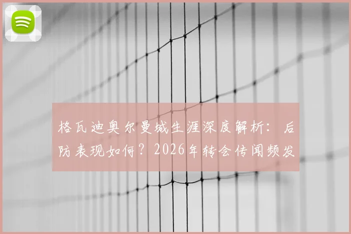 格瓦迪奥尔曼城生涯深度解析：后防表现如何？2026年转会传闻频发，他本人如何回应留守意愿？