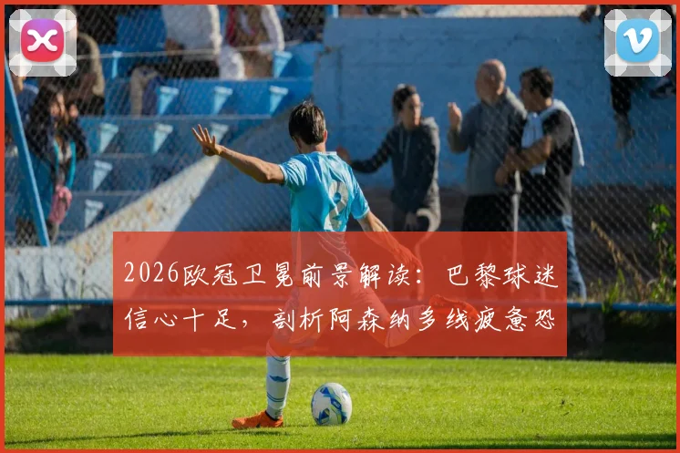 2026欧冠卫冕前景解读:巴黎球迷信心十足,剖析阿森纳多线疲惫恐失争冠先机