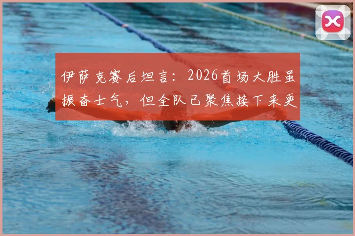 伊萨克赛后坦言:2026首场大胜虽振奋士气,但全队已聚焦接下来更艰巨的硬仗挑战