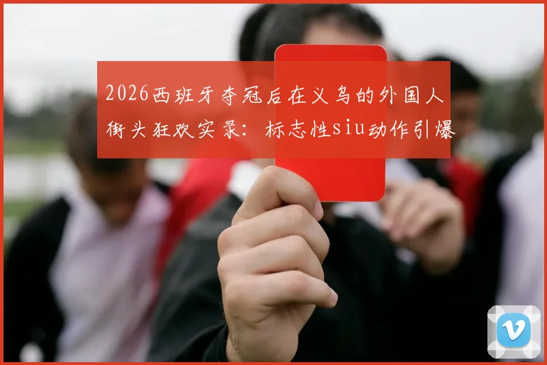 2026西班牙夺冠后在义乌的外国人街头狂欢实录:标志性siu动作引爆欢乐现场视频
