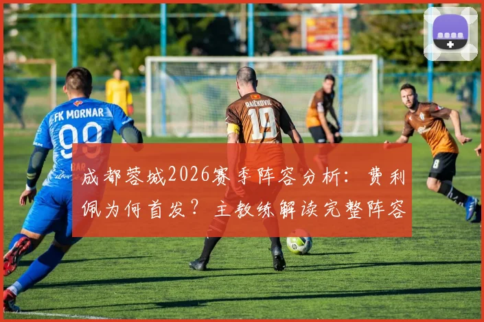 成都蓉城2026赛季阵容分析:费利佩为何首发?主教练解读完整阵容备战策略