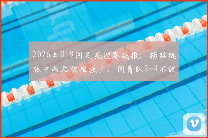 2026年U19国足友谊赛战报：杨铭锐独中两元仍难救主，国青队2-4不敌澳大利亚U19全场比赛回顾与分析