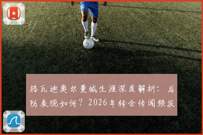 格瓦迪奥尔曼城生涯深度解析：后防表现如何？2026年转会传闻频发，他本人如何回应留守意愿？
