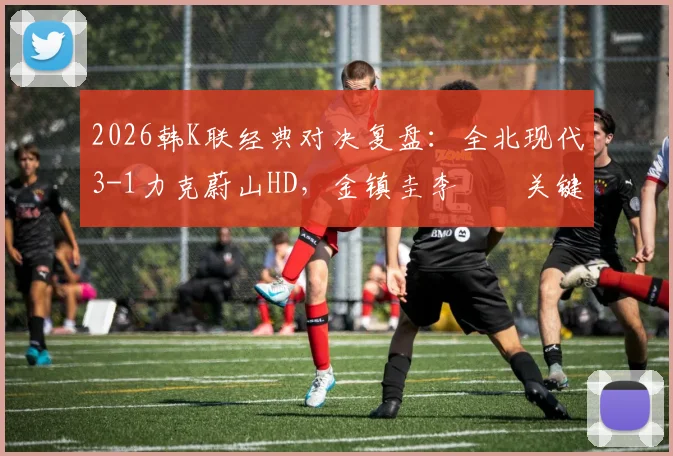 2026韩K联经典对决复盘:全北现代3-1力克蔚山HD,金镇圭李昇祐关键进球,附全场技术统计与深度分析
