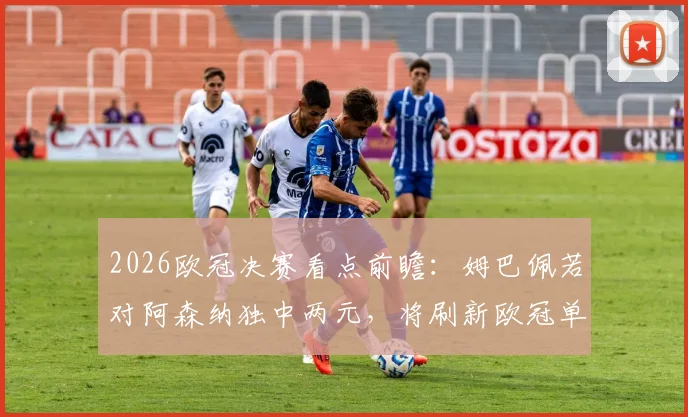 2026欧冠决赛看点前瞻：姆巴佩若对阿森纳独中两元，将刷新欧冠单赛季进球历史纪录