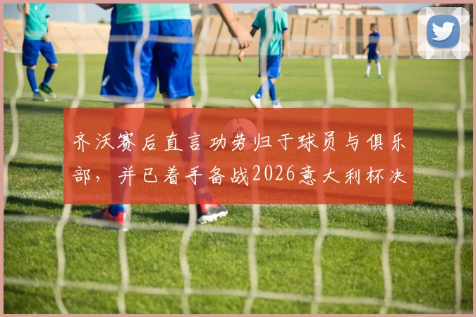 齐沃赛后直言功劳归于球员与俱乐部,并已着手备战2026意大利杯决赛