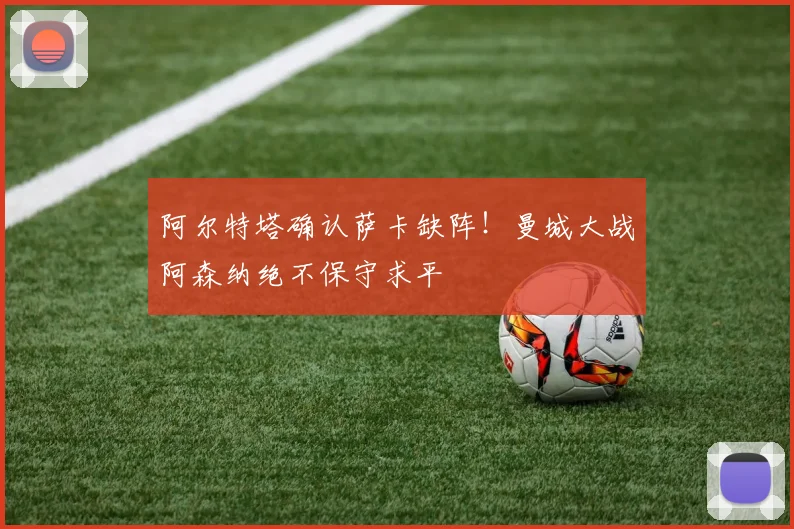 阿尔特塔确认萨卡缺阵！曼城大战阿森纳绝不保守求平