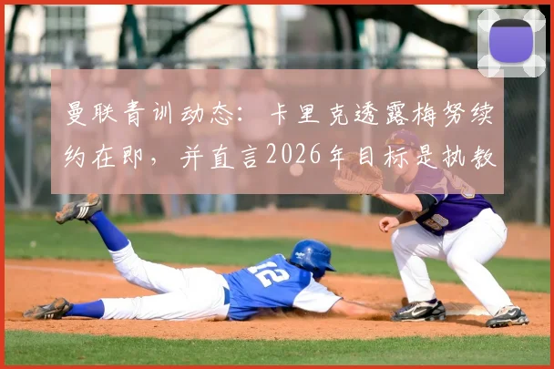 曼联青训动态：卡里克透露梅努续约在即，并直言2026年目标是执教红魔，这对球队中场未来有何影响？