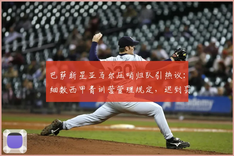巴萨新星亚马尔压哨归队引热议：细数西甲青训营管理规定，迟到罚款到底有多少？