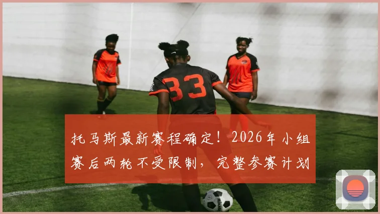 托马斯最新赛程确定!2026年小组赛后两轮不受限制,完整参赛计划曝光
