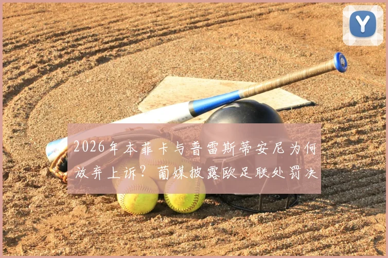2026年本菲卡与普雷斯蒂安尼为何放弃上诉？葡媒披露欧足联处罚决定内幕与最新进展