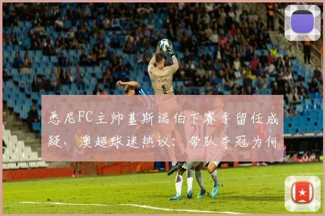 悉尼FC主帅基斯诺伯下赛季留任成疑,澳超球迷热议:带队夺冠为何也难逃下课传闻?