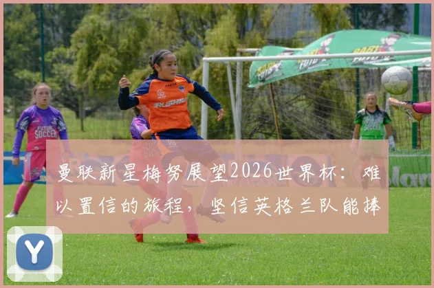 曼联新星梅努展望2026世界杯：难以置信的旅程，坚信英格兰队能捧起大力神杯
