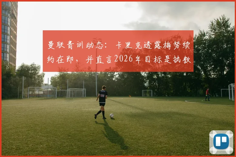 曼联青训动态:卡里克透露梅努续约在即,并直言2026年目标是执教红魔,这对球队中场未来有何影响?