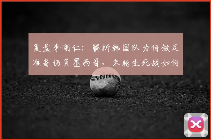 复盘李刚仁：解析韩国队为何做足准备仍负墨西哥，末轮生死战如何全力争胜？