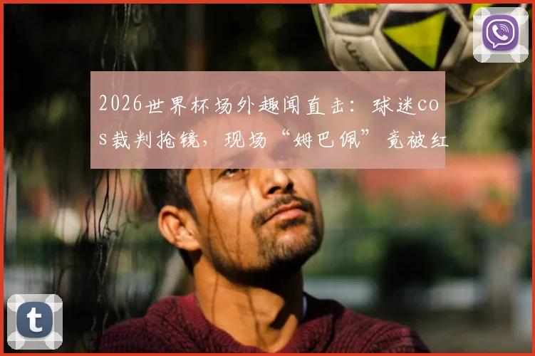 2026世界杯场外趣闻直击:球迷cos裁判抢镜,现场“姆巴佩”竟被红牌罚下?雷速体育独家视角