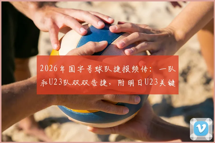 2026年国字号球队捷报频传:一队和U23队双双告捷,附明日U23关键战前瞻与观赛指南