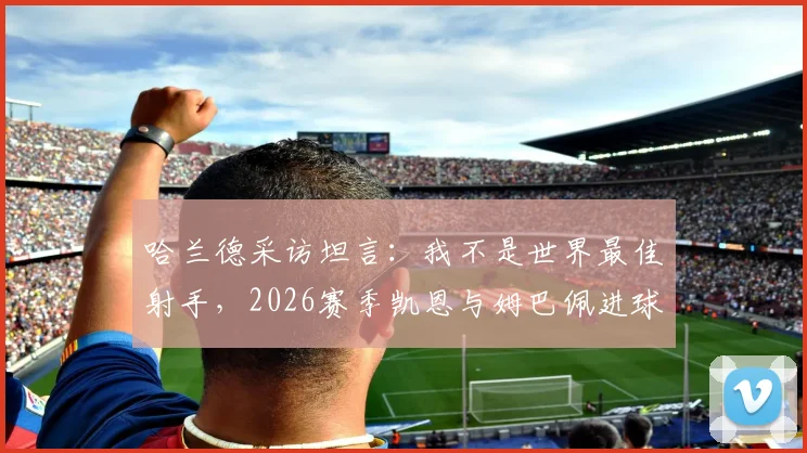 哈兰德采访坦言:我不是世界最佳射手,2026赛季凯恩与姆巴佩进球数更多,足坛最强前锋竞争激烈