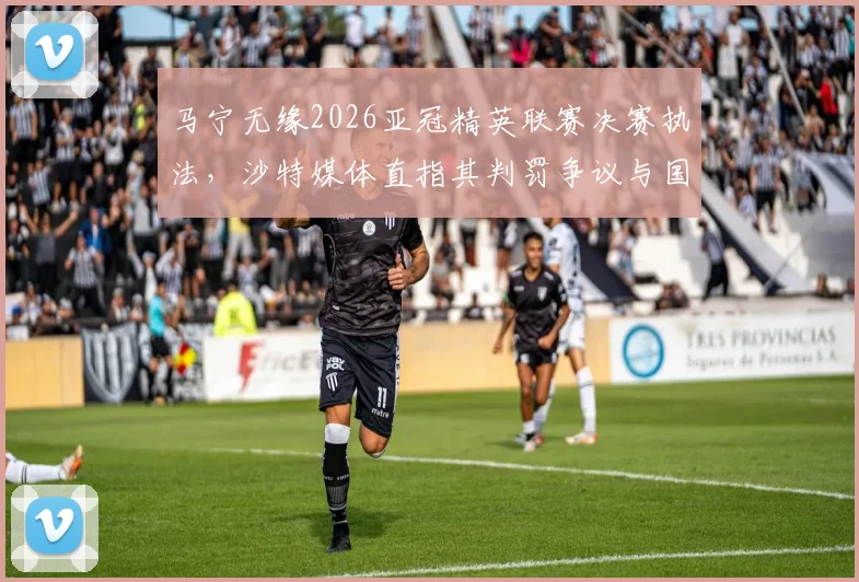 马宁无缘2026亚冠精英联赛决赛执法，沙特媒体直指其判罚争议与国际足联标准差距