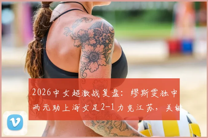 2026中女超激战复盘:缪斯雯独中两元助上海女足2-1力克江苏,关键进球回放与赛后深度解析