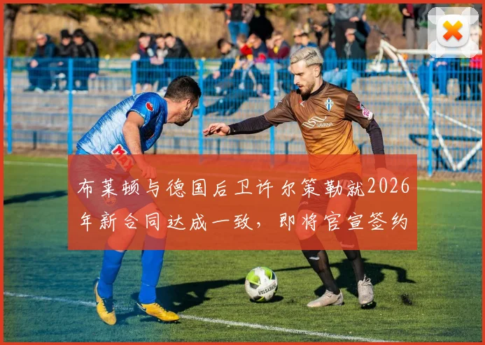 布莱顿与德国后卫许尔策勒就2026年新合同达成一致,即将官宣签约,解析续约原因与球员未来前景