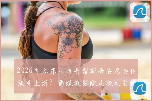 2026年本菲卡与普雷斯蒂安尼为何放弃上诉？葡媒披露欧足联处罚决定内幕与最新进展