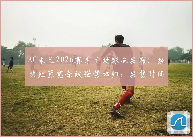 AC米兰2026赛季主场球衣发布:经典红黑宽条纹强势回归,发售时间、购买渠道及设计解读