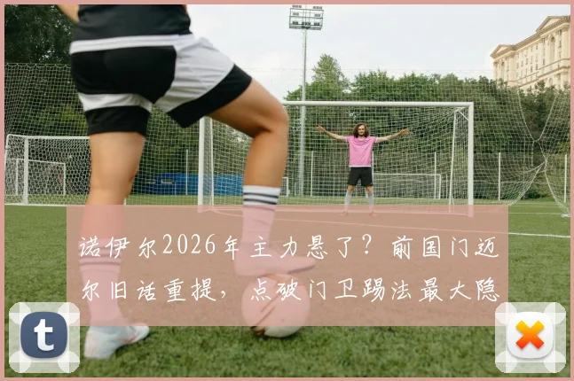 诺伊尔2026年主力悬了?前国门迈尔旧话重提,点破门卫踢法最大隐患