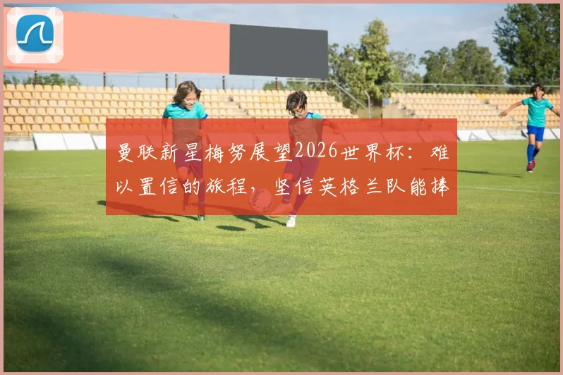 曼联新星梅努展望2026世界杯:难以置信的旅程,坚信英格兰队能捧起大力神杯
