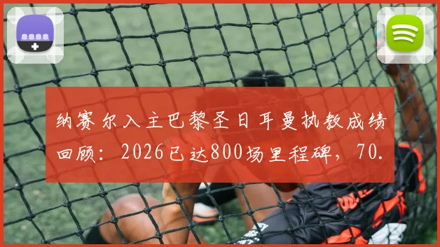 纳赛尔入主巴黎圣日耳曼执教成绩回顾:2026已达800场里程碑,70.4%胜率背后带来了哪些改变?