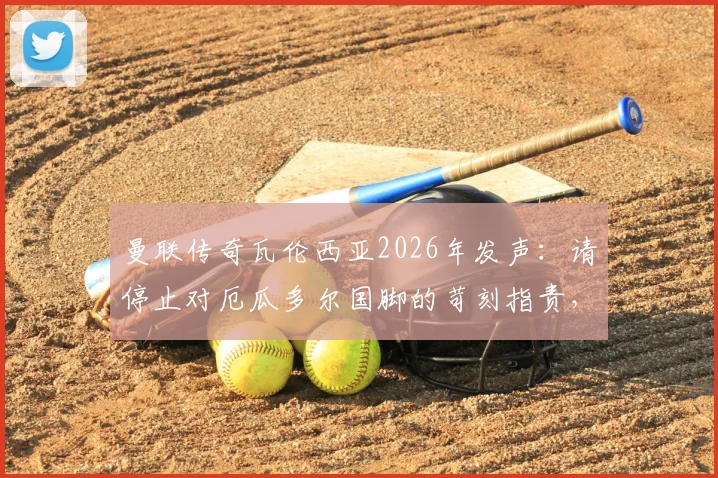 曼联传奇瓦伦西亚2026年发声：请停止对厄瓜多尔国脚的苛刻指责，理性看待球员表现