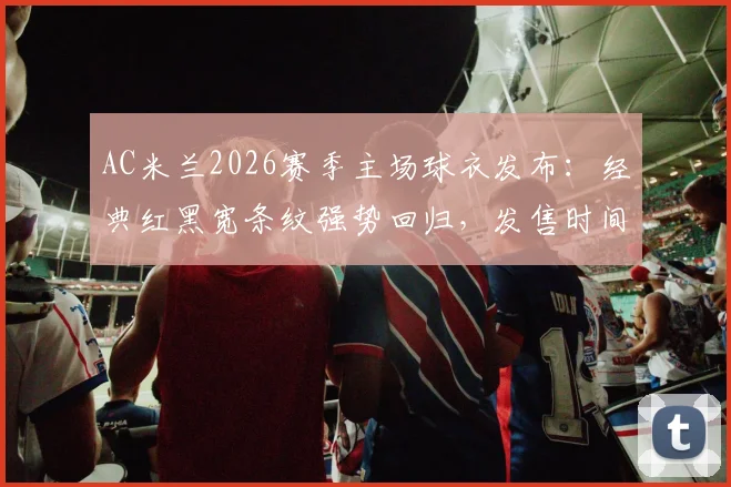 AC米兰2026赛季主场球衣发布：经典红黑宽条纹强势回归，发售时间、购买渠道及设计解读