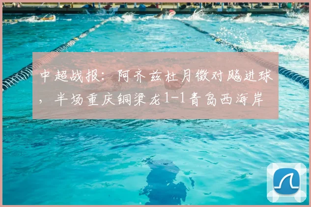 中超战报:阿齐兹杜月徵对飚进球,半场重庆铜梁龙1-1青岛西海岸