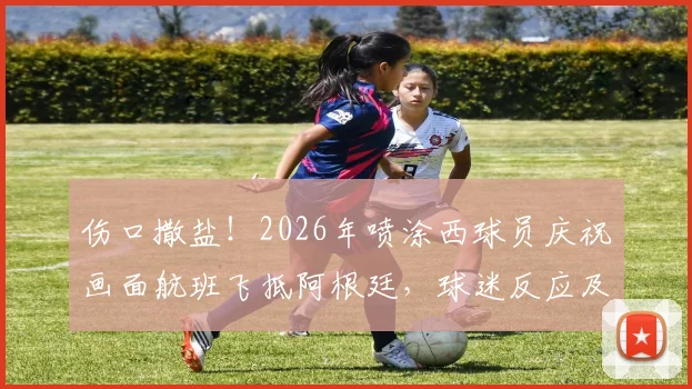 伤口撒盐！2026年喷涂西球员庆祝画面航班飞抵阿根廷，球迷反应及事件始末回顾