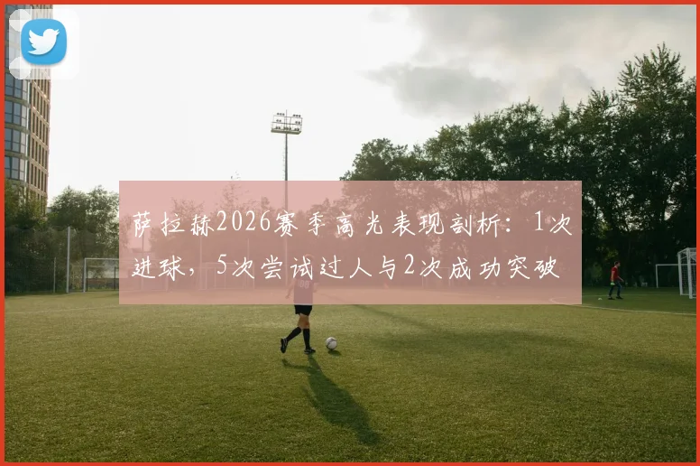 萨拉赫2026赛季高光表现剖析：1次进球，5次尝试过人与2次成功突破，外加3次关键抢断