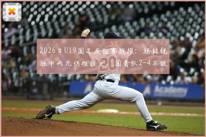 2026年U19国足友谊赛战报:杨铭锐独中两元仍难救主,国青队2-4不敌澳大利亚U19全场比赛回顾与分析