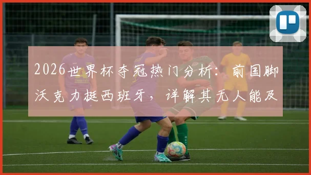 2026世界杯夺冠热门分析：前国脚沃克力挺西班牙，详解其无人能及的控球掌控力