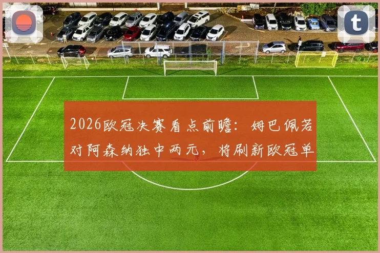 2026欧冠决赛看点前瞻:姆巴佩若对阿森纳独中两元,将刷新欧冠单赛季进球历史纪录