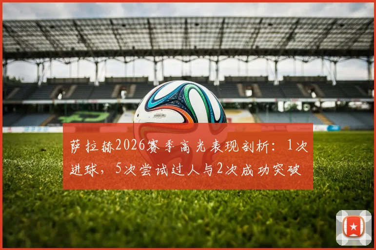 萨拉赫2026赛季高光表现剖析:1次进球,5次尝试过人与2次成功突破,外加3次关键抢断