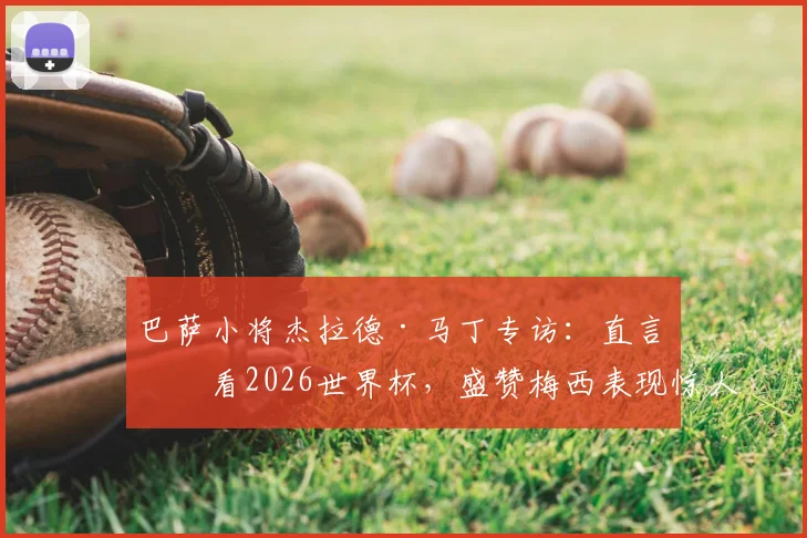 巴萨小将杰拉德·马丁专访：直言会看2026世界杯，盛赞梅西表现惊人，也坦诚对莱万离队感到难过