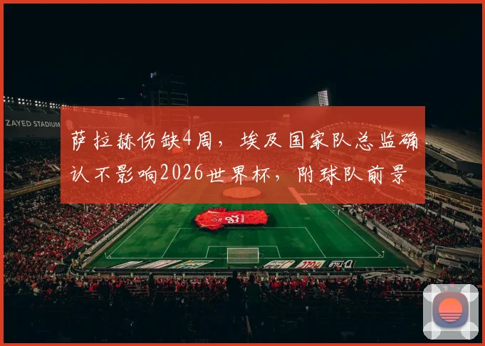 萨拉赫伤缺4周，埃及国家队总监确认不影响2026世界杯，附球队前景分析与阵容预测