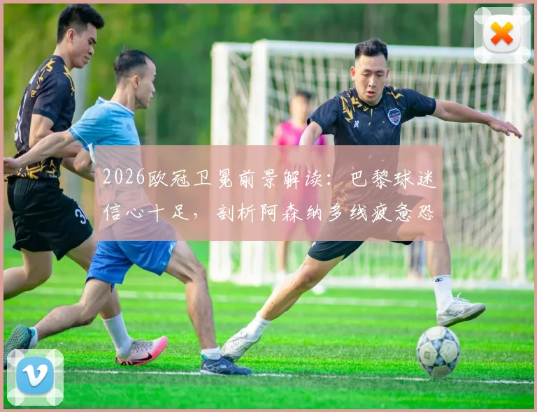 2026欧冠卫冕前景解读：巴黎球迷信心十足，剖析阿森纳多线疲惫恐失争冠先机