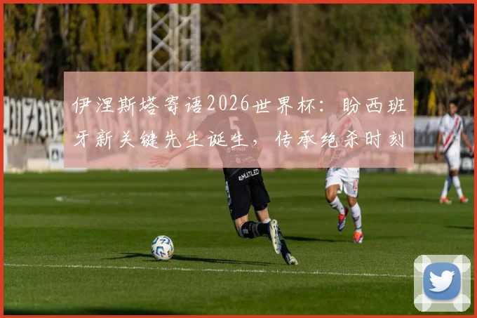 伊涅斯塔寄语2026世界杯:盼西班牙新关键先生诞生,传承绝杀时刻的荣耀与感受
