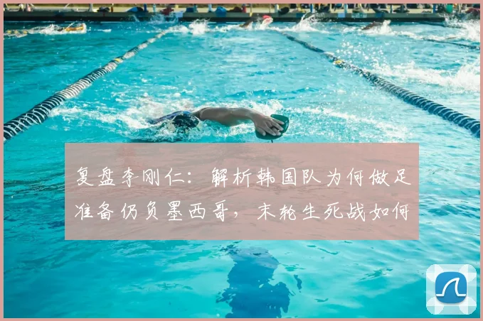 复盘李刚仁:解析韩国队为何做足准备仍负墨西哥,末轮生死战如何全力争胜?