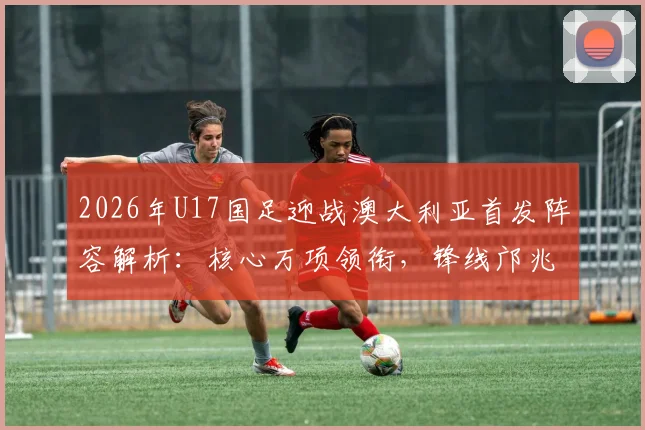 2026年U17国足迎战澳大利亚首发阵容解析：核心万项领衔，锋线邝兆镭与中场帅惟浩关键作用