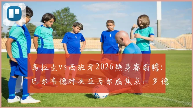 乌拉圭vs西班牙2026热身赛前瞻：巴尔韦德对决亚马尔成焦点，罗德里努涅斯首发引关注