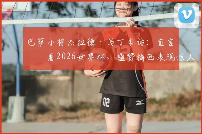 巴萨小将杰拉德·马丁专访:直言会看2026世界杯,盛赞梅西表现惊人,也坦诚对莱万离队感到难过