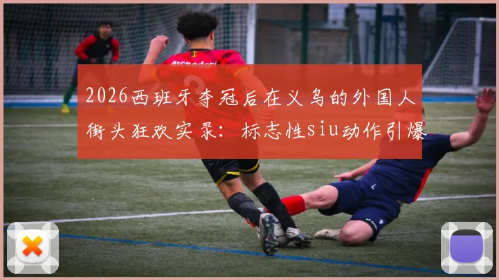 2026西班牙夺冠后在义乌的外国人街头狂欢实录：标志性siu动作引爆欢乐现场视频