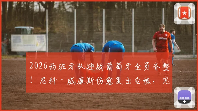 2026西班牙队迎战葡萄牙全员齐整!尼科·威廉斯伤愈复出合练,完整阵容解析与赛前展望