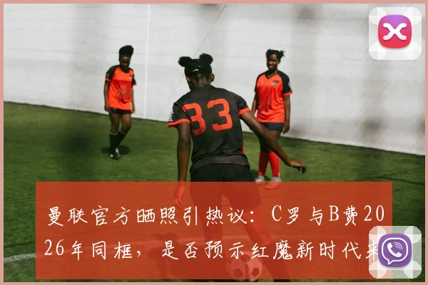 曼联官方晒照引热议：C罗与B费2026年同框，是否预示红魔新时代来临？附高清合影与球迷评论精选
